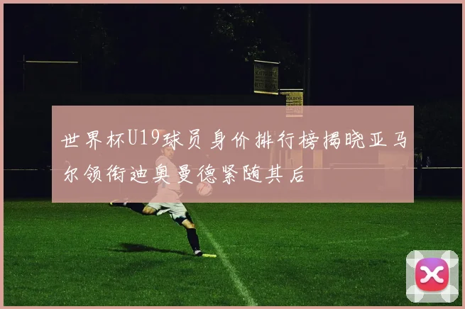 世界杯U19球员身价排行榜揭晓亚马尔领衔迪奥曼德紧随其后