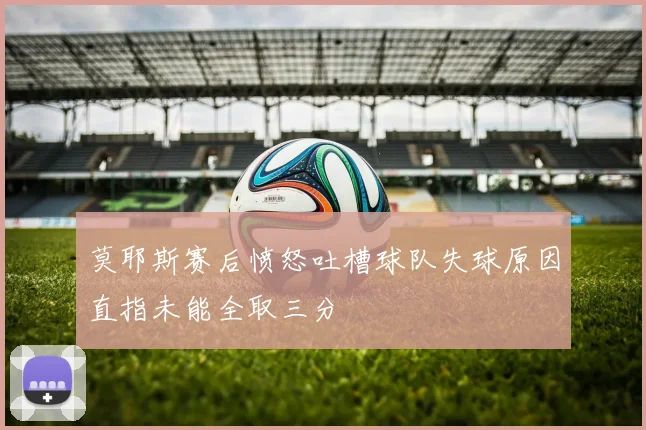 莫耶斯赛后愤怒吐槽球队失球原因直指未能全取三分