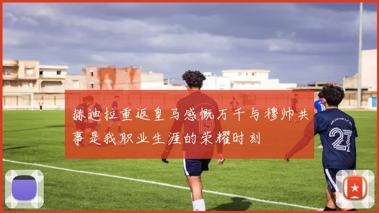 赫迪拉重返皇马感慨万千与穆帅共事是我职业生涯的荣耀时刻