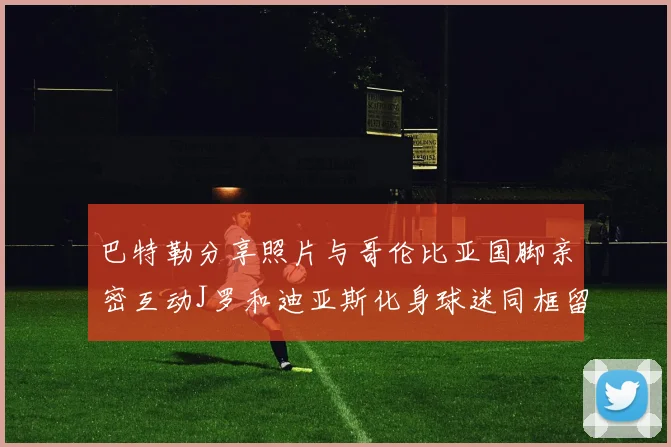 巴特勒分享照片与哥伦比亚国脚亲密互动J罗和迪亚斯化身球迷同框留念