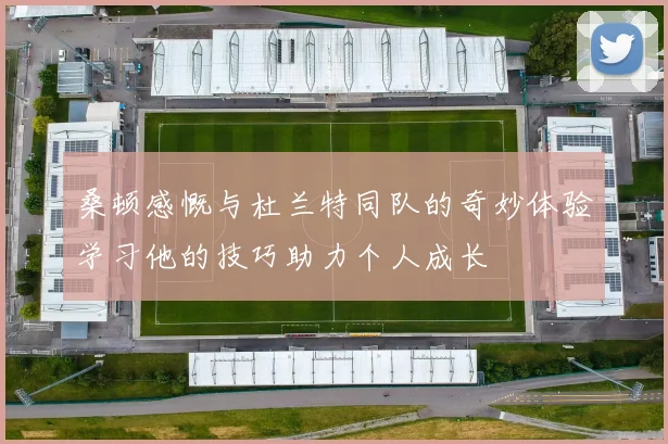 桑顿感慨与杜兰特同队的奇妙体验学习他的技巧助力个人成长