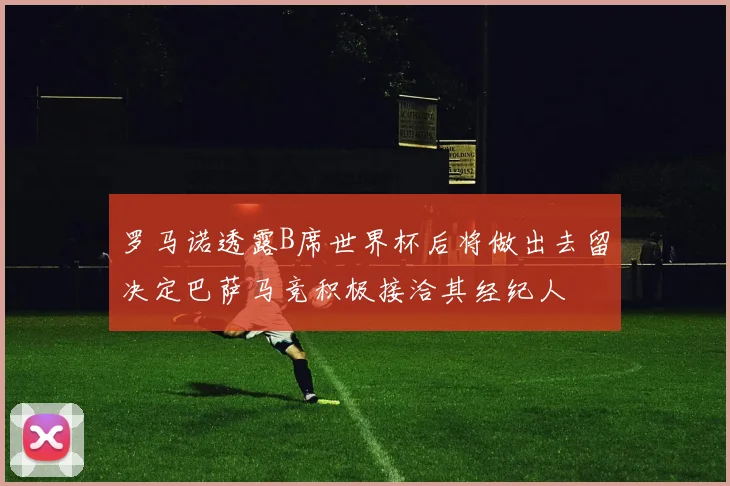罗马诺透露B席世界杯后将做出去留决定巴萨马竞积极接洽其经纪人