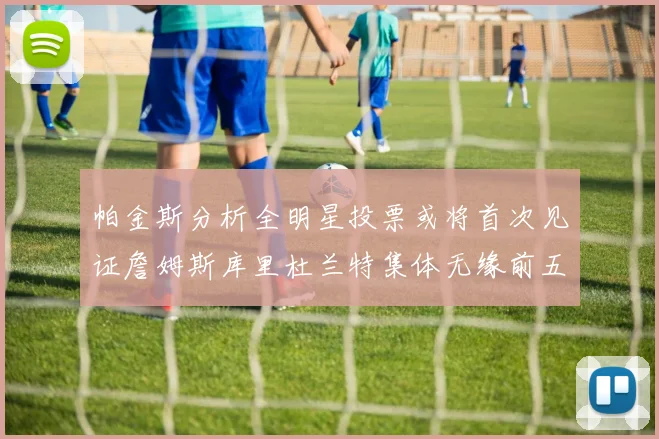 帕金斯分析全明星投票或将首次见证詹姆斯库里杜兰特集体无缘前五