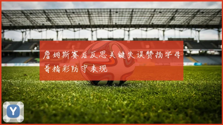 詹姆斯赛后反思关键失误赞扬字母哥精彩防守表现