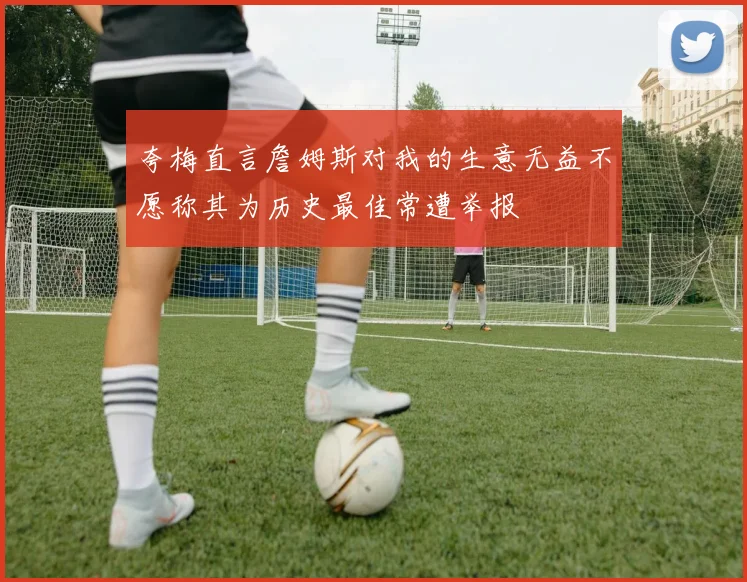 夸梅直言詹姆斯对我的生意无益不愿称其为历史最佳常遭举报
