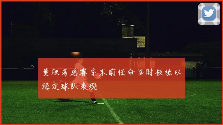 曼联考虑赛季末前任命临时教练以稳定球队表现