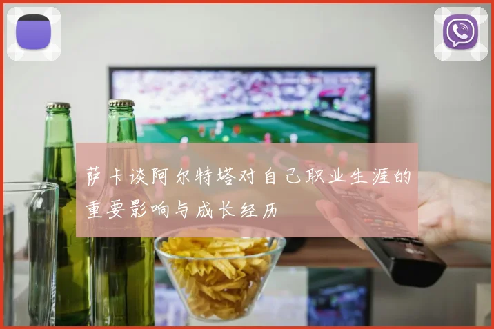萨卡谈阿尔特塔对自己职业生涯的重要影响与成长经历