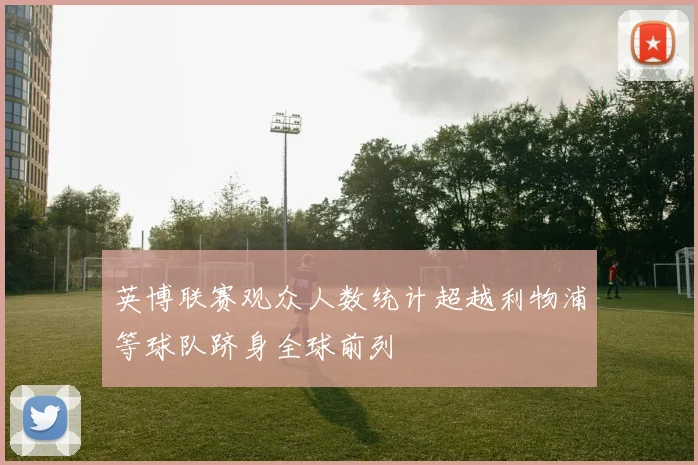 英博联赛观众人数统计超越利物浦等球队跻身全球前列