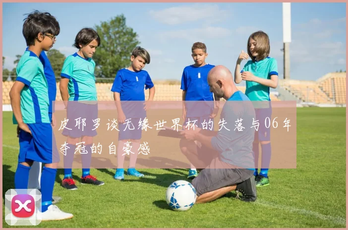 皮耶罗谈无缘世界杯的失落与06年夺冠的自豪感