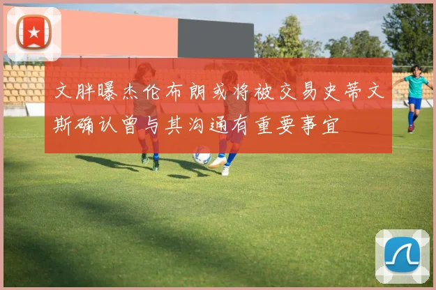 文胖曝杰伦布朗或将被交易史蒂文斯确认曾与其沟通有重要事宜