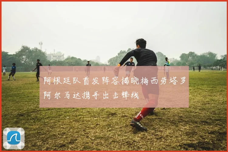 阿根廷队首发阵容揭晓梅西劳塔罗阿尔马达携手出击锋线
