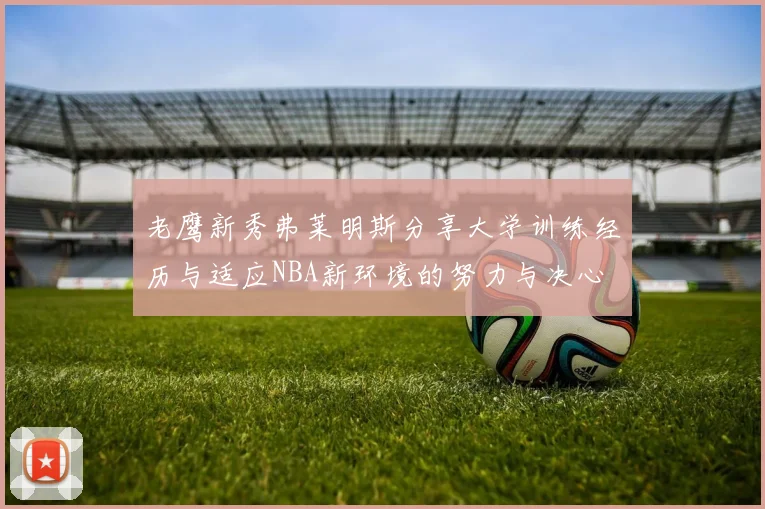 老鹰新秀弗莱明斯分享大学训练经历与适应NBA新环境的努力与决心