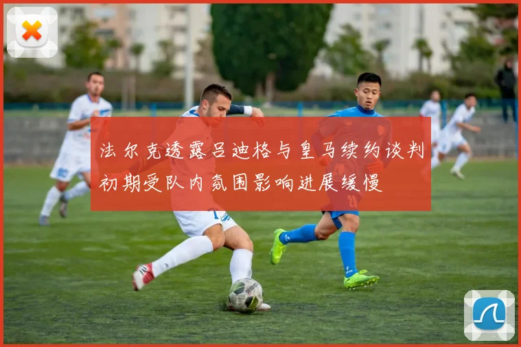 法尔克透露吕迪格与皇马续约谈判初期受队内氛围影响进展缓慢