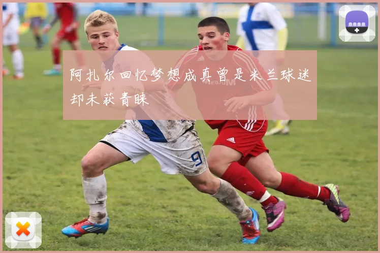 阿扎尔回忆梦想成真曾是米兰球迷却未获青睐
