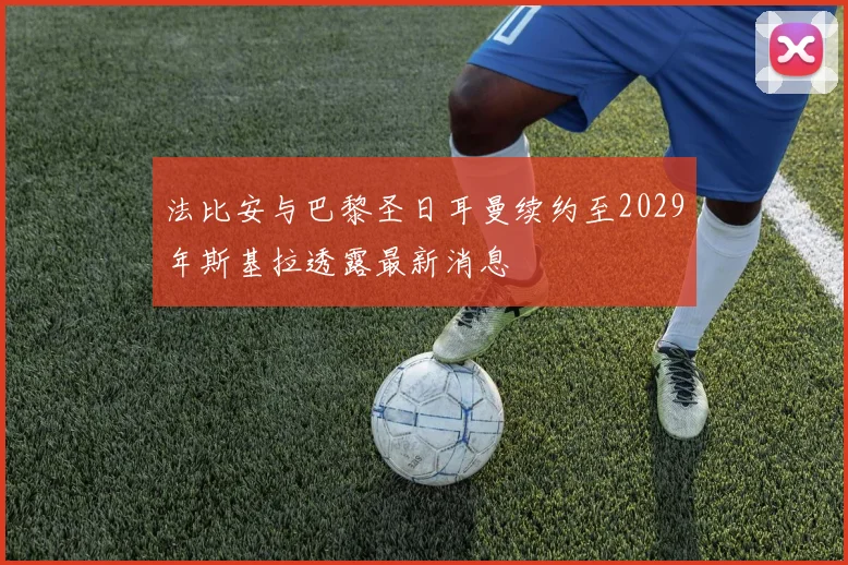 法比安与巴黎圣日耳曼续约至2029年斯基拉透露最新消息