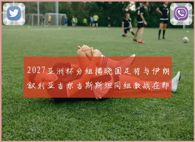 2027亚洲杯分组揭晓国足将与伊朗叙利亚吉尔吉斯斯坦同组激战在即