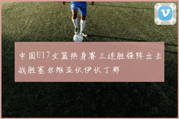 中国U17女篮热身赛三连胜强阵出击战胜塞尔维亚伏伊伏丁那