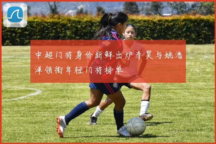 中超门将身价新鲜出炉李昊与姚浩洋领衔年轻门将榜单