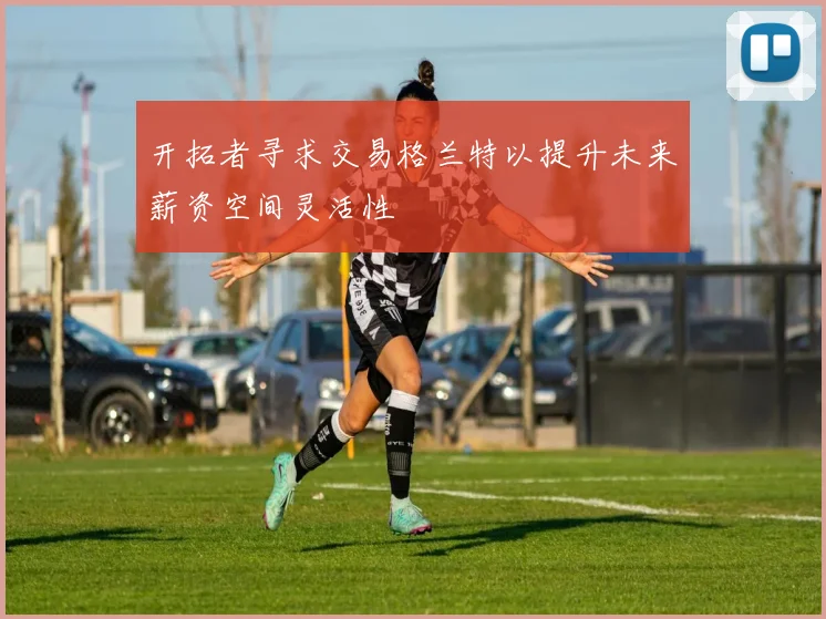 开拓者寻求交易格兰特以提升未来薪资空间灵活性