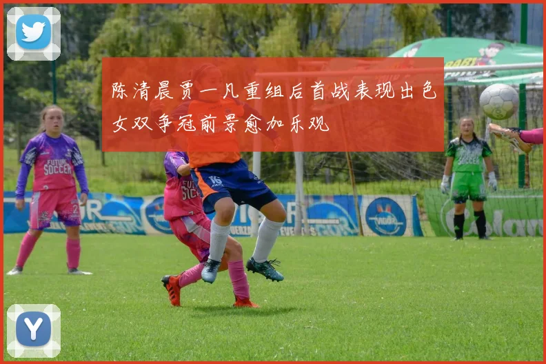 陈清晨贾一凡重组后首战表现出色女双争冠前景愈加乐观
