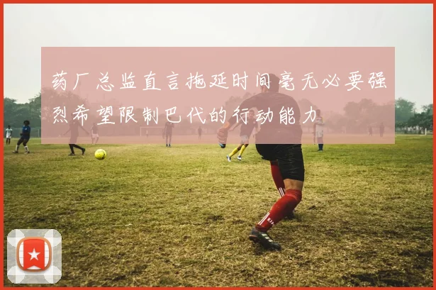 药厂总监直言拖延时间毫无必要强烈希望限制巴代的行动能力