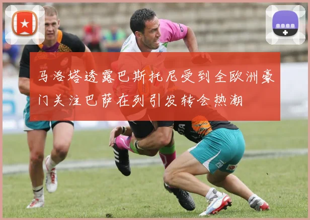 马洛塔透露巴斯托尼受到全欧洲豪门关注巴萨在列引发转会热潮