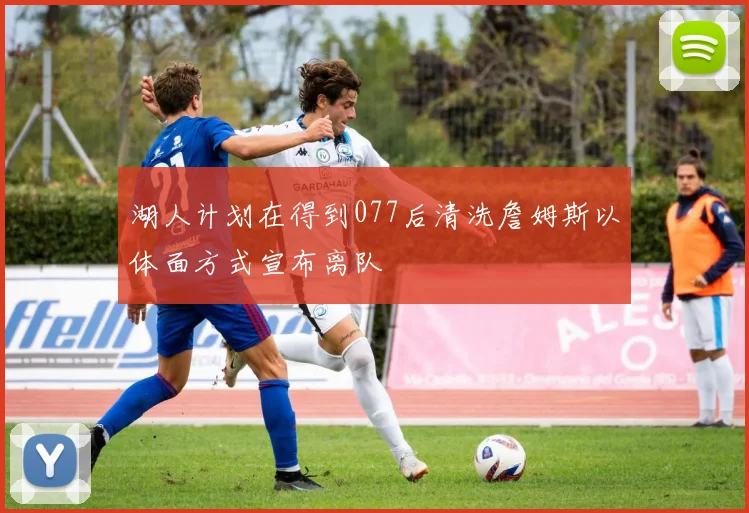 湖人计划在得到077后清洗詹姆斯以体面方式宣布离队