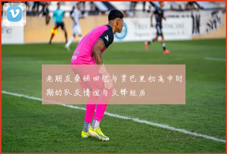 老朋友桑顿回忆与贾巴里初高中时期的队友情谊与交锋经历