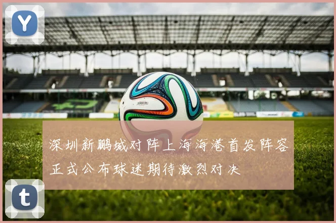 深圳新鹏城对阵上海海港首发阵容正式公布球迷期待激烈对决