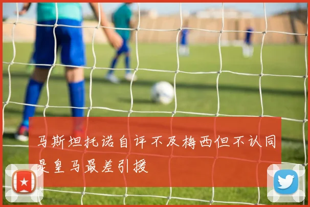 马斯坦托诺自评不及梅西但不认同是皇马最差引援